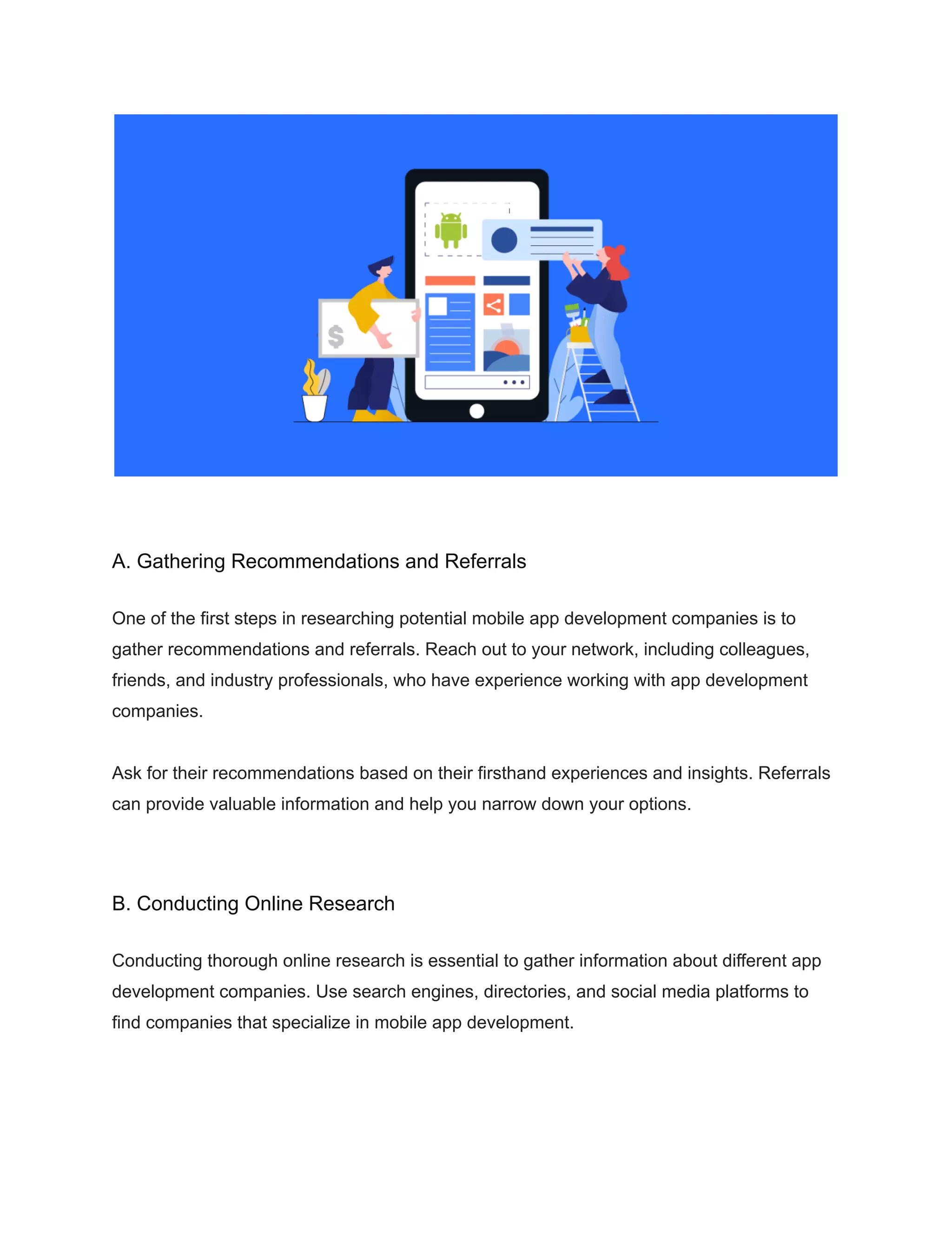 A. Gathering Recommendations and Referrals
One of the first steps in researching potential mobile app development companies is to
gather recommendations and referrals. Reach out to your network, including colleagues,
friends, and industry professionals, who have experience working with app development
companies.
Ask for their recommendations based on their firsthand experiences and insights. Referrals
can provide valuable information and help you narrow down your options.
B. Conducting Online Research
Conducting thorough online research is essential to gather information about different app
development companies. Use search engines, directories, and social media platforms to
find companies that specialize in mobile app development.
 