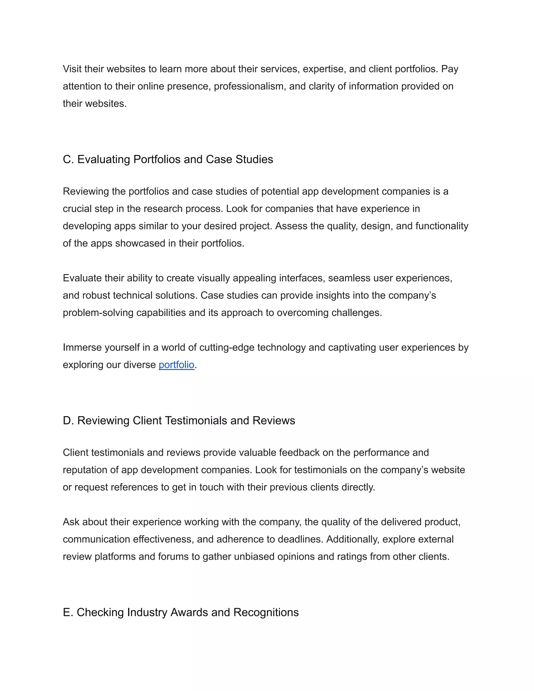 Visit their websites to learn more about their services, expertise, and client portfolios. Pay
attention to their online presence, professionalism, and clarity of information provided on
their websites.
C. Evaluating Portfolios and Case Studies
Reviewing the portfolios and case studies of potential app development companies is a
crucial step in the research process. Look for companies that have experience in
developing apps similar to your desired project. Assess the quality, design, and functionality
of the apps showcased in their portfolios.
Evaluate their ability to create visually appealing interfaces, seamless user experiences,
and robust technical solutions. Case studies can provide insights into the company’s
problem-solving capabilities and its approach to overcoming challenges.
Immerse yourself in a world of cutting-edge technology and captivating user experiences by
exploring our diverse portfolio.
D. Reviewing Client Testimonials and Reviews
Client testimonials and reviews provide valuable feedback on the performance and
reputation of app development companies. Look for testimonials on the company’s website
or request references to get in touch with their previous clients directly.
Ask about their experience working with the company, the quality of the delivered product,
communication effectiveness, and adherence to deadlines. Additionally, explore external
review platforms and forums to gather unbiased opinions and ratings from other clients.
E. Checking Industry Awards and Recognitions
 