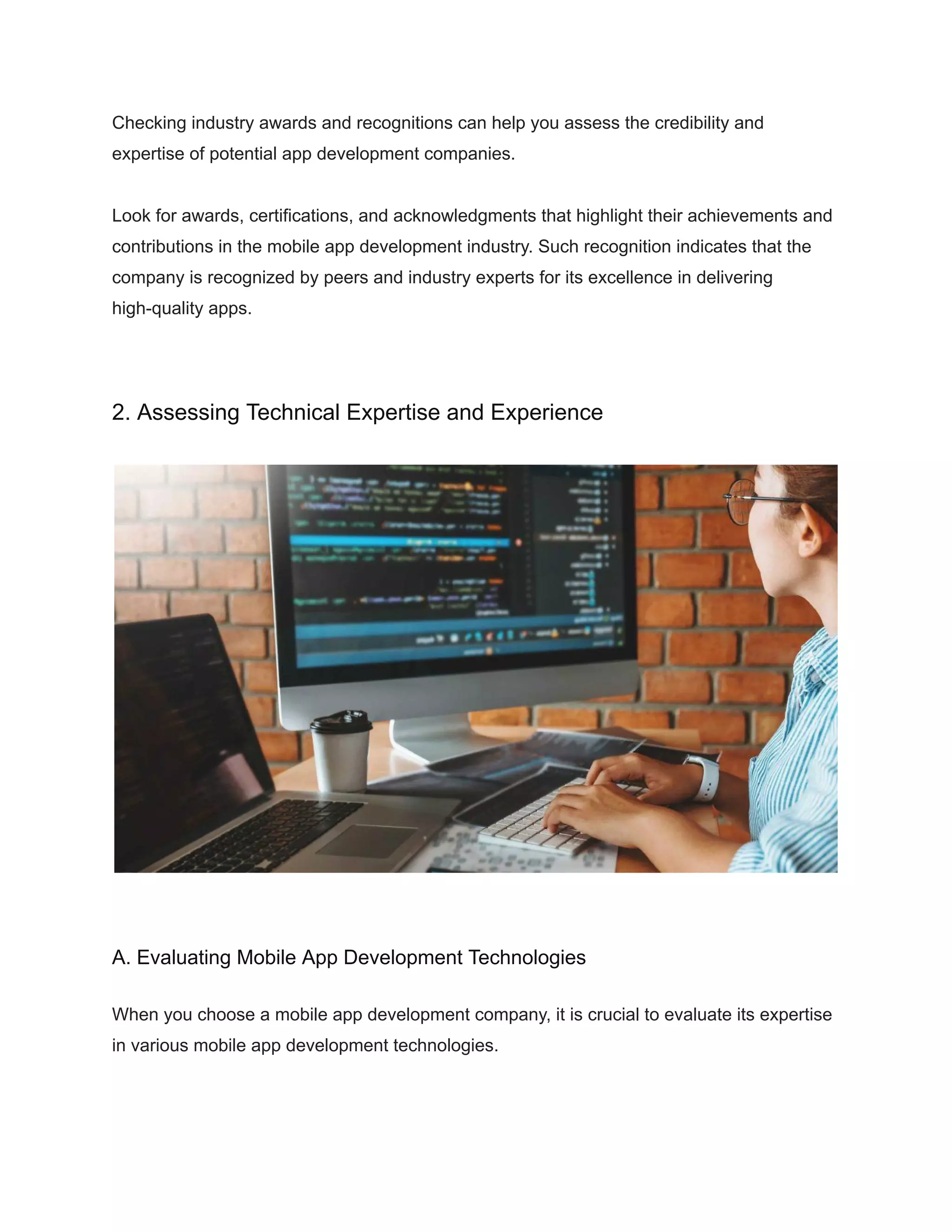 Checking industry awards and recognitions can help you assess the credibility and
expertise of potential app development companies.
Look for awards, certifications, and acknowledgments that highlight their achievements and
contributions in the mobile app development industry. Such recognition indicates that the
company is recognized by peers and industry experts for its excellence in delivering
high-quality apps.
2. Assessing Technical Expertise and Experience
A. Evaluating Mobile App Development Technologies
When you choose a mobile app development company, it is crucial to evaluate its expertise
in various mobile app development technologies.
 