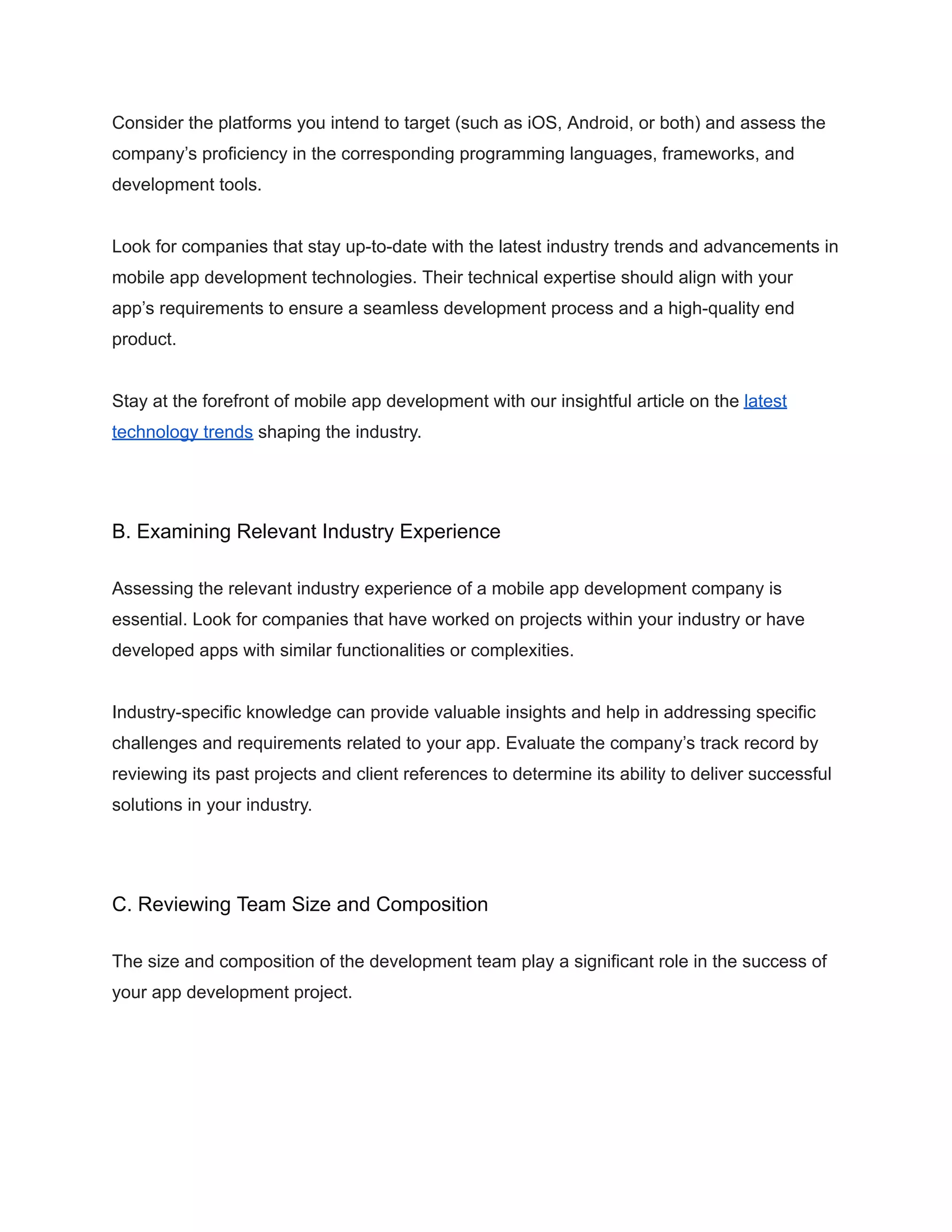 Consider the platforms you intend to target (such as iOS, Android, or both) and assess the
company’s proficiency in the corresponding programming languages, frameworks, and
development tools.
Look for companies that stay up-to-date with the latest industry trends and advancements in
mobile app development technologies. Their technical expertise should align with your
app’s requirements to ensure a seamless development process and a high-quality end
product.
Stay at the forefront of mobile app development with our insightful article on the latest
technology trends shaping the industry.
B. Examining Relevant Industry Experience
Assessing the relevant industry experience of a mobile app development company is
essential. Look for companies that have worked on projects within your industry or have
developed apps with similar functionalities or complexities.
Industry-specific knowledge can provide valuable insights and help in addressing specific
challenges and requirements related to your app. Evaluate the company’s track record by
reviewing its past projects and client references to determine its ability to deliver successful
solutions in your industry.
C. Reviewing Team Size and Composition
The size and composition of the development team play a significant role in the success of
your app development project.
 