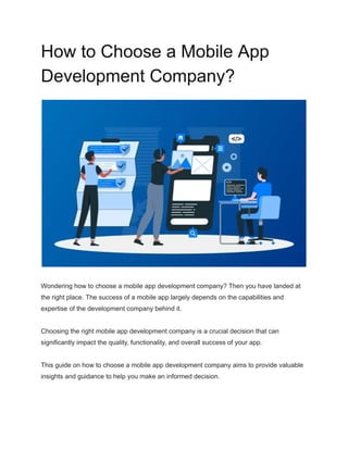 How to Choose a Mobile App
Development Company?
Wondering how to choose a mobile app development company? Then you have landed at
the right place. The success of a mobile app largely depends on the capabilities and
expertise of the development company behind it.
Choosing the right mobile app development company is a crucial decision that can
significantly impact the quality, functionality, and overall success of your app.
This guide on how to choose a mobile app development company aims to provide valuable
insights and guidance to help you make an informed decision.
 