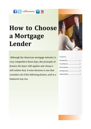 How to Choose
a Mortgage
Lender
Although the American mortgage industry is         Contents
                                                   Introduction………………............……1
very competitive these days, the principle of
                                                   Track Record................................…2
beware the buyer still applies and cheap is        Service Levels.....................……..…..2

still seldom best. A wise decision is one that     Lendings Fees.....................……..…..2

considers all of the following factors, and in a   Interest Rates.....................……..…..3


balanced way too.
 