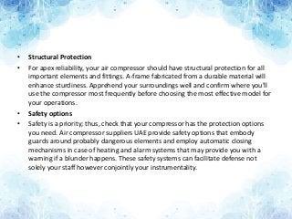 • Structural Protection
• For apex reliability, your air compressor should have structural protection for all
important elements and fittings. A-frame fabricated from a durable material will
enhance sturdiness. Apprehend your surroundings well and confirm where you'll
use the compressor most frequently before choosing the most effective model for
your operations.
• Safety options
• Safety is a priority; thus, check that your compressor has the protection options
you need. Air compressor suppliers UAE provide safety options that embody
guards around probably dangerous elements and employ automatic closing
mechanisms in case of heating and alarm systems that may provide you with a
warning if a blunder happens. These safety systems can facilitate defense not
solely your staff however conjointly your instrumentality.
 