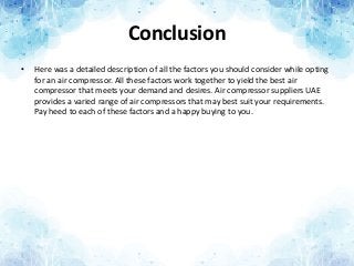Conclusion
• Here was a detailed description of all the factors you should consider while opting
for an air compressor. All these factors work together to yield the best air
compressor that meets your demand and desires. Air compressor suppliers UAE
provides a varied range of air compressors that may best suit your requirements.
Pay heed to each of these factors and a happy buying to you.
 