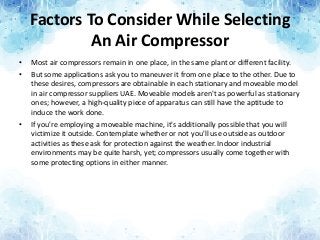 Factors To Consider While Selecting
An Air Compressor
• Most air compressors remain in one place, in the same plant or different facility.
• But some applications ask you to maneuver it from one place to the other. Due to
these desires, compressors are obtainable in each stationary and moveable model
in air compressor suppliers UAE. Moveable models aren't as powerful as stationary
ones; however, a high-quality piece of apparatus can still have the aptitude to
induce the work done.
• If you're employing a moveable machine, it's additionally possible that you will
victimize it outside. Contemplate whether or not you'll use outside as outdoor
activities as these ask for protection against the weather. Indoor industrial
environments may be quite harsh, yet; compressors usually come together with
some protecting options in either manner.
 