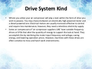 Drive System Kind
• Where you utilize your air compressor will play a task within the form of drive you
wish to possess. You may choose between an electrically high-powered motor and
a diesel-powered one. Electrical motors are usually morecost-effective to control
and require less maintenance; however, they need a relentless electricity supply.
• Some air compressors of 'air compressor suppliers UAE' have variable frequency
drives or VFDs that alter the quantity of energy to support the task at hand. They
accomplish this by sterilizing the motor input frequency and voltage, saving
energy, and lowering operation prices. However, machines with these drives are
often sensitive to mess and harsh work environments.
 