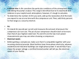 • ● Actual cfm: A cfm considers the particular conditions of the atmosphere when
calculating the pump's output. This range is beneficial due to its exactitude and
relations to your explicit work atmosphere; however, it's tough to calculate.
• To determine the number of cfm you wish, add up the necessities of all the tools
you expect to use at one time with the compressor unit. Then, add thirty percent
to that range as a security internet.
• Psi
• Psi stands for pounds per sq inch and measures the amount of pressure the
compressor can turn out. The psi of your compressor should match or be more
than that of your highest-rated tool. Psi and cfm are the two main power
measurements you may use when choosing a compressor.
• Electrical needs
• Before getting a compressor, make sure that it's compatible together with your
incoming electrical provide. Most facilities have three-phase electricity, whereas
residential and industrial buildings use single-phase power. It would help if you
chose the proper voltage. a certified trained worker will tell you the electrical
needs of your facility.
 