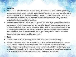 • Tank Size
• You need to work on the size of your tank, which receiver tank. With larger tanks,
you get additional compressed Air as immediate output. If you have a smaller tank,
the compressor works tougher to induce constant output. These tanks help store
Air when the demand is more than the compressor's capability. They facilitate
scale back pulsation within the airline.
• Look for a tank size of a minimum of 5 gallons per cfm. If you propose to use your
compressor in brief bursts, you can use a smaller tank. If you're progressing to use
it for extended periods, you must select a bigger tank. If you don't require t to use
it for long periods within the starting, however, you may eventually move to jobs
that need that form of performance, opt to get a compressor with an oversized
tank to hide your current and future needs.
• Costs
• Cost is a vital factor to contemplate in your compressor choice-making.
• The purchase worth isn't the sole price to look at. Higher-quality systems can rate
a lot upfront; however, they will prevent cash at the end of the day through
reduced operating and maintenance prices and an extended life cycle. If you want
a reliable, high-quality unit, you must pay less on repairs and won't have to replace
it as soon, which can create additional direct expenses worthwhile.
 