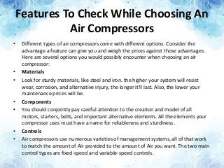 Features To Check While Choosing An
Air Compressors
• Different types of air compressors come with different options. Consider the
advantage a feature can give you and weigh the prices against those advantages.
Here are several options you would possibly encounter when choosing an air
compressor:
• Materials
• Look for sturdy materials, like steel and iron. the higher your system will resist
wear, corrosion, and alternative injury, the longer it'll last. Also, the lower your
maintenance prices will be.
• Components
• You should conjointly pay careful attention to the creation and model of all
motors, starters, belts, and important alternative elements. All the elements your
compressor uses must have a name for reliableness and sturdiness.
• Controls
• Air compressors use numerous varieties of management systems, all of that work
to match the amount of Air provided to the amount of Air you want. The two main
control types are fixed-speed and variable-speed controls.
 