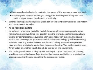 ●Fixed-speed controls aim to maintain the speed of the aur compressor constant.
●Variable speed controls enable you to regulate the compressor's speed such
that its output equals the demand specifically.
• Before selecting an air compressor, look at how the controller works for the system
and the options it includes.
• Noise Reduction System
• Noise level varies from model to model; however, all compressors create some
noise when operative. Since this assist in creating workplace softer surroundings,
several air compressors are available with noise reduction systems, like sound
enclosures. Contemplate your team and also the surroundings you'll be operating
in before selecting a suitable noise amplitude. Cooling SystemAir compressors
have a system to dissipate waste heat to prevent heating. This cooling system uses
Air or water, or another liquid, like oil, to cool down the equipment.
• The cooling mechanism is a key system and impacts your compressor's potency,
amplitude, and reliableness. Bear in mind that decent ventilation is important for
adequate cooling if you're operating the compressor inside.
 