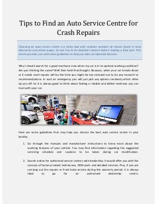 Tips to Find an Auto Service Centre for
Crash Repairs
Choosing an auto service centre is a tricky task with multiple numbers of choices found in local
directories and online pages. So one has to do detailed research before making a final pick. This
article provides you with some guidelines to help you take an informed decision.
Why I should search for a good mechanic now when my car is in its optimal working condition?
Are you thinking the same? Well then hold that thought. Because, when your car breaks down
or it needs crash repairs will be the time you might be too stressed out to do any research or
recommendations. In such an emergency you will just pick any options randomly which often
rip you off. So it is always good to think about finding a reliable and skilled mechanic you can
trust with your car.
Here are some guidelines that may help you choose the best auto service centre in your
locality.
1. Go through the manuals and manufacturer instructions to know more about the
working features of your vehicle. You may find information regarding the suggested
servicing schedule and cautions to be taken during car modification.
2. Search online for authorised service centres with dealership. It would offer you with the
services of factory-trained technicians, OEM parts and detailed services. Plus, if you are
carrying out the repairs or front bake service during the warranty period, it is always
ideal to go for an authorised dealership centre.
 