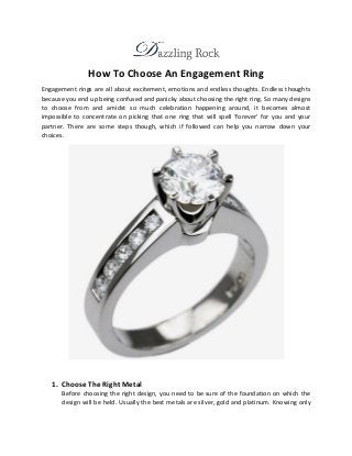 How To Choose An Engagement Ring
Engagement rings are all about excitement, emotions and endless thoughts. Endless thoughts
because you end up being confused and panicky about choosing the right ring. So many designs
to choose from and amidst so much celebration happening around, it becomes almost
impossible to concentrate on picking that one ring that will spell ‘forever’ for you and your
partner. There are some steps though, which if followed can help you narrow down your
choices.
1. Choose The Right Metal
Before choosing the right design, you need to be sure of the foundation on which the
design will be held. Usually the best metals are silver, gold and platinum. Knowing only
 