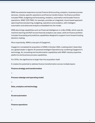 10
WNS has extensive experience across Finance & Accounting, analytics, business process
services, industry-specific operations and finance transformation. Its finance portfolio
includes FP&A, budgeting and forecasting, analytics, automation and broader finance
operations. WNS’ CFO TRAC, for example, provides an integrated, cloud-based approach
spanning financial planning, budgeting, operations and analytics, with intelligent
automation and advanced analytics embedded into the model.
WNS also brings capabilities such as Financial Intelligence-in-a-Box (FIAB), which uses AI,
machine learning and NLP across financial analytics use cases, while its finance portfolio
includes forecasting and predictive capabilities designed to support more forward-looking
decision-making.
More importantly, WNS is now part of Capgemini.
Capgemini completed its acquisition of WNS in October 2025, creating what it describes
as a global leader in Agentic AI-powered Intelligent Operations by combining Capgemini’s
technology, AI, consulting and transformation capabilities with WNS’ industry expertise,
platforms and business process capabilities.
For CFOs, the significance is larger than the acquisition itself.
It creates the potential to address finance transformation across multiple layers:
Finance strategy and transformation
↓
Process redesign and operating model
↓
Data, analytics and technology
↓
AI and automation
↓
Finance operations
↓
 
