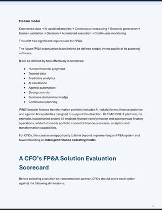 13
Modern model
Connected data → AI-assisted analysis → Continuous forecasting → Scenario generation →
Human validation → Decision → Automated execution → Continuous monitoring
This shift has significant implications for FP&A.
The future FP&A organization is unlikely to be defined simply by the quality of its planning
software.
It will be defined by how effectively it combines:
• Human financial judgment
• Trusted data
• Predictive analytics
• AI assistance
• Agentic automation
• Strong controls
• Business-domain knowledge
• Continuous planning
WNS’ broader finance transformation portfolio includes AI-led platforms, finance analytics
and agentic AI capabilities designed to support this direction. Its TRAC ONE-F platform, for
example, is positioned around AI-enabled finance transformation and autonomous finance
operations, while its broader portfolio connects finance processes, analytics and
transformation capabilities.
For CFOs, this creates an opportunity to think beyond implementing an FP&A system and
toward building an intelligent finance operating model.
A CFO’s FP&A Solution Evaluation
Scorecard
Before selecting a solution or transformation partner, CFOs should score each option
against the following dimensions:
 