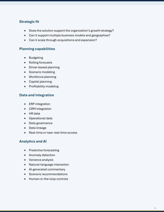 14
Strategic fit
• Does the solution support the organization’s growth strategy?
• Can it support multiple business models and geographies?
• Can it scale through acquisitions and expansion?
Planning capabilities
• Budgeting
• Rolling forecasts
• Driver-based planning
• Scenario modeling
• Workforce planning
• Capital planning
• Profitability modeling
Data and integration
• ERP integration
• CRM integration
• HR data
• Operational data
• Data governance
• Data lineage
• Real-time or near-real-time access
Analytics and AI
• Predictive forecasting
• Anomaly detection
• Variance analysis
• Natural-language interaction
• AI-generated commentary
• Scenario recommendations
• Human-in-the-loop controls
 