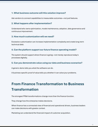 16
1. What business outcome will this solution improve?
Ask vendors to connect capabilities to measurable outcomes—not just features.
2. What happens after implementation?
Understand who owns optimization, model maintenance, adoption, data governance and
continuous improvement.
3. How much customization will we need?
Excessive customization can increase implementation complexity and create long-term
technical debt.
4. Can the platform support our future finance operating model?
The system should support where finance is going—not merely reproduce today's
processes digitally.
5. Can you demonstrate value using our data and business scenarios?
A generic demo tells you what the software can do.
A business-specific proof of value tells you whether it can solve your problems.
From Finance Transformation to Business
Transformation
The strongest FP&A transformations change more than the finance function.
They change how the enterprise makes decisions.
When finance has a connected view of financial and operational drivers, business leaders
can make decisions with greater context.
Marketing can understand the financial impact of customer acquisition.
 