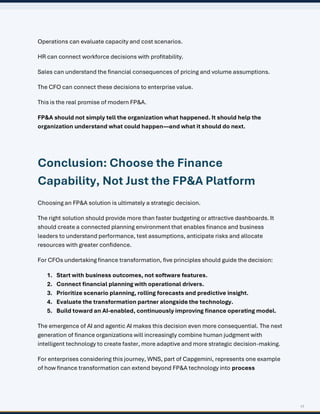 17
Operations can evaluate capacity and cost scenarios.
HR can connect workforce decisions with profitability.
Sales can understand the financial consequences of pricing and volume assumptions.
The CFO can connect these decisions to enterprise value.
This is the real promise of modern FP&A.
FP&A should not simply tell the organization what happened. It should help the
organization understand what could happen—and what it should do next.
Conclusion: Choose the Finance
Capability, Not Just the FP&A Platform
Choosing an FP&A solution is ultimately a strategic decision.
The right solution should provide more than faster budgeting or attractive dashboards. It
should create a connected planning environment that enables finance and business
leaders to understand performance, test assumptions, anticipate risks and allocate
resources with greater confidence.
For CFOs undertaking finance transformation, five principles should guide the decision:
1. Start with business outcomes, not software features.
2. Connect financial planning with operational drivers.
3. Prioritize scenario planning, rolling forecasts and predictive insight.
4. Evaluate the transformation partner alongside the technology.
5. Build toward an AI-enabled, continuously improving finance operating model.
The emergence of AI and agentic AI makes this decision even more consequential. The next
generation of finance organizations will increasingly combine human judgment with
intelligent technology to create faster, more adaptive and more strategic decision-making.
For enterprises considering this journey, WNS, part of Capgemini, represents one example
of how finance transformation can extend beyond FP&A technology into process
 