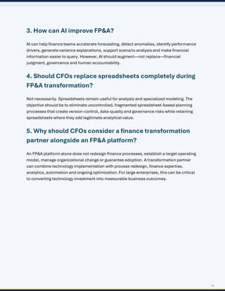 19
3. How can AI improve FP&A?
AI can help finance teams accelerate forecasting, detect anomalies, identify performance
drivers, generate variance explanations, support scenario analysis and make financial
information easier to query. However, AI should augment—not replace—financial
judgment, governance and human accountability.
4. Should CFOs replace spreadsheets completely during
FP&A transformation?
Not necessarily. Spreadsheets remain useful for analysis and specialized modeling. The
objective should be to eliminate uncontrolled, fragmented spreadsheet-based planning
processes that create version-control, data-quality and governance risks while retaining
spreadsheets where they add legitimate analytical value.
5. Why should CFOs consider a finance transformation
partner alongside an FP&A platform?
An FP&A platform alone does not redesign finance processes, establish a target operating
model, manage organizational change or guarantee adoption. A transformation partner
can combine technology implementation with process redesign, finance expertise,
analytics, automation and ongoing optimization. For large enterprises, this can be critical
to converting technology investment into measurable business outcomes.
 