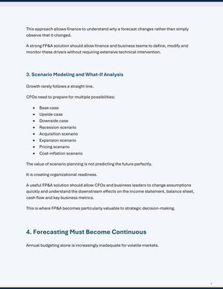 5
This approach allows finance to understand why a forecast changes rather than simply
observe that it changed.
A strong FP&A solution should allow finance and business teams to define, modify and
monitor these drivers without requiring extensive technical intervention.
3. Scenario Modeling and What-If Analysis
Growth rarely follows a straight line.
CFOs need to prepare for multiple possibilities:
• Base case
• Upside case
• Downside case
• Recession scenario
• Acquisition scenario
• Expansion scenario
• Pricing scenario
• Cost-inflation scenario
The value of scenario planning is not predicting the future perfectly.
It is creating organizational readiness.
A useful FP&A solution should allow CFOs and business leaders to change assumptions
quickly and understand the downstream effects on the income statement, balance sheet,
cash flow and key business metrics.
This is where FP&A becomes particularly valuable to strategic decision-making.
4. Forecasting Must Become Continuous
Annual budgeting alone is increasingly inadequate for volatile markets.
 