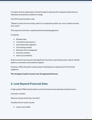 6
A modern finance organization should be able to operate with rolling forecasts that are
refreshed as business conditions change.
The CFO should be able to ask:
“Based on what we know today, what is our expected position six, nine or twelve months
from now?”
This requires more than a sophisticated forecasting algorithm.
It requires:
• Reliable data
• Consistent assumptions
• Automated data ingestion
• Forecasting models
• Business-driver integration
• Variance analysis
• Clear accountability
AI and machine learning can add significant value here, particularly when used to identify
patterns, anomalies and predictive signals.
However, CFOs should be cautious about treating AI as a replacement for financial
judgment.
The strongest model is human-led, AI-augmented finance.
5. Look Beyond Financial Data
A high-quality FP&A transformation connects financial and operational performance.
Consider a retailer.
Revenue may be declining—but why?
Possible drivers could include:
• Lower store traffic
 
