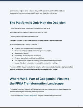 9
Conversely, a higher-value solution may justify greater investment if it produces
measurable improvements across finance and the wider enterprise.
The Platform Is Only Half the Decision
This is one of the most important considerations for CFOs.
An FP&A platform does not transform finance by itself.
Transformation requires changes across:
People + Process + Data + Technology + Governance + Operating Model
A technically excellent platform can fail if:
• Finance processes remain fragmented.
• Business units do not adopt the new planning model.
• Data quality is poor.
• Ownership of assumptions is unclear.
• Finance teams lack analytical capabilities.
• The organization continues running parallel spreadsheet processes.
• Leadership does not use the new insights in decision-making.
Therefore, CFOs should evaluate not only the software vendor but also the transformation
partner behind the implementation and ongoing operating model.
Where WNS, Part of Capgemini, Fits Into
the FP&A Transformation Landscape
For large enterprises evaluating FP&A transformation, the decision increasingly extends
beyond selecting a standalone planning platform.
This is where WNS, part of Capgemini, brings a differentiated proposition.
 