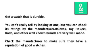 Get a watch that is durable. 
You can't really tell by looking at one, but you can check 
its ratings by the manufacturer.Rolexes, Tag Heuers, 
Rado, and other well known brands are very well made. 
Check the manufacturer to make sure they have a 
reputation of good watches. 
 