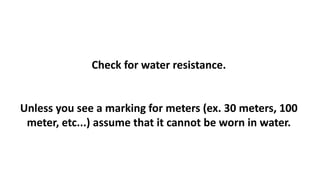 Check for water resistance. 
Unless you see a marking for meters (ex. 30 meters, 100 
meter, etc...) assume that it cannot be worn in water. 
 