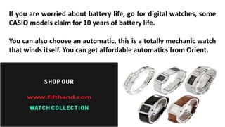 If you are worried about battery life, go for digital watches, some 
CASIO models claim for 10 years of battery life. 
You can also choose an automatic, this is a totally mechanic watch 
that winds itself. You can get affordable automatics from Orient. 
 