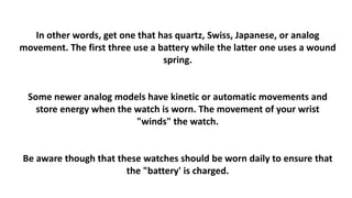 In other words, get one that has quartz, Swiss, Japanese, or analog 
movement. The first three use a battery while the latter one uses a wound 
spring. 
Some newer analog models have kinetic or automatic movements and 
store energy when the watch is worn. The movement of your wrist 
"winds" the watch. 
Be aware though that these watches should be worn daily to ensure that 
the "battery' is charged. 
 