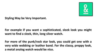 Styling May be Very Important. 
For example if you want a sophisticated, sleek look you might 
want to find a sleek, thin, long silver watch. 
For more of the punk/rock star look, you could get one with a 
very wide webbing or leather band. For the classy, preppy look, 
a metal analog watch would be nice. 
 