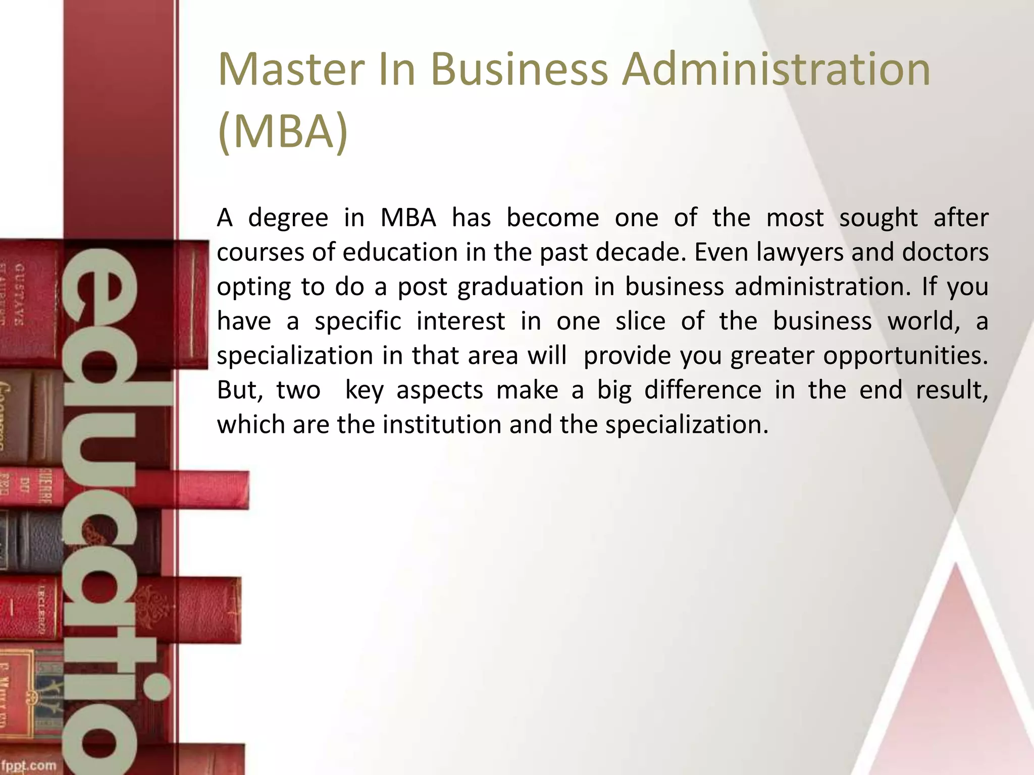 Master In Business Administration
(MBA)
A degree in MBA has become one of the most sought after
courses of education in the past decade. Even lawyers and doctors
opting to do a post graduation in business administration. If you
have a specific interest in one slice of the business world, a
specialization in that area will provide you greater opportunities.
But, two key aspects make a big difference in the end result,
which are the institution and the specialization.
 