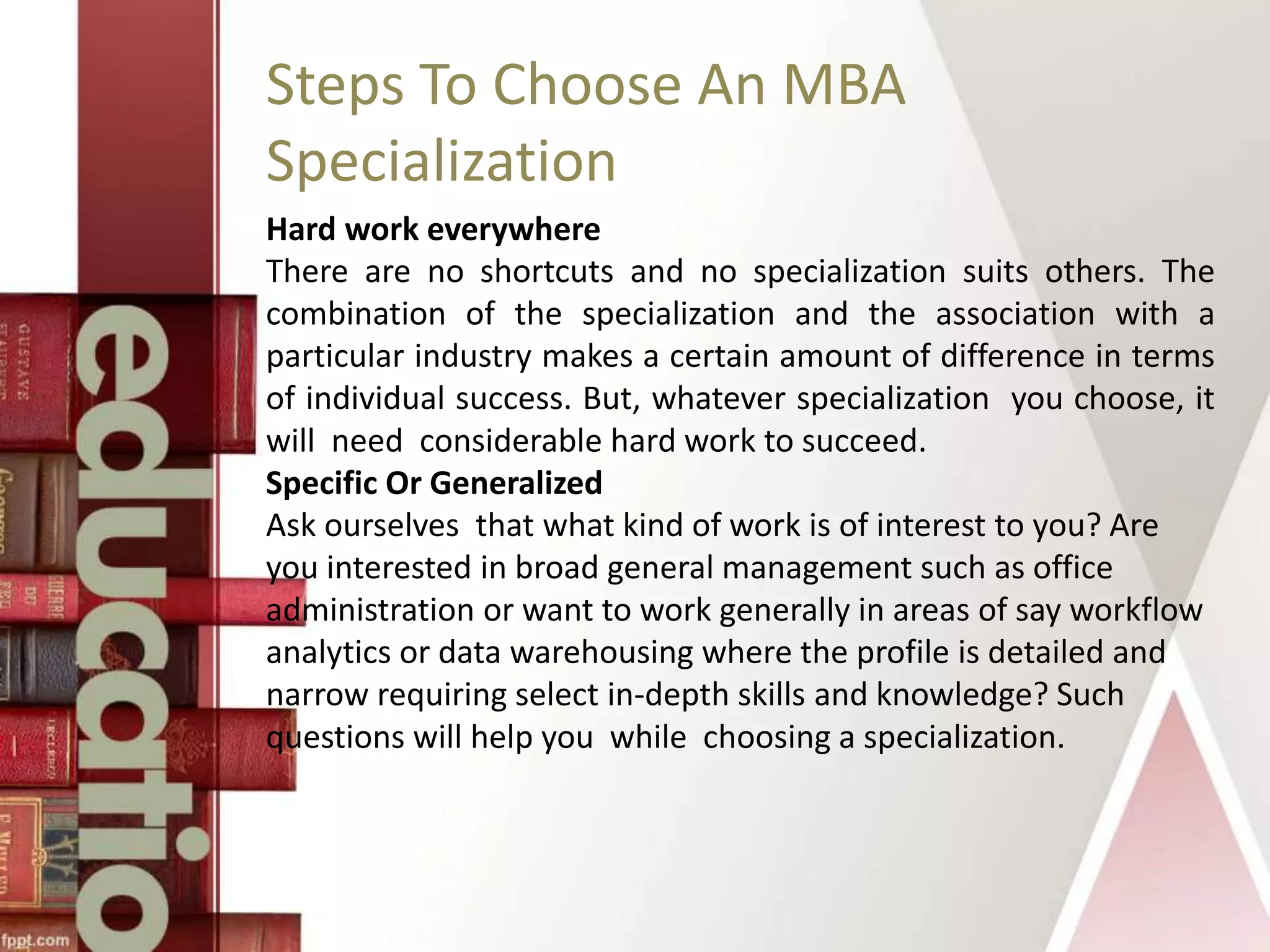 Steps To Choose An MBA
Specialization
Hard work everywhere
There are no shortcuts and no specialization suits others. The
combination of the specialization and the association with a
particular industry makes a certain amount of difference in terms
of individual success. But, whatever specialization you choose, it
will need considerable hard work to succeed.
Specific Or Generalized
Ask ourselves that what kind of work is of interest to you? Are
you interested in broad general management such as office
administration or want to work generally in areas of say workflow
analytics or data warehousing where the profile is detailed and
narrow requiring select in-depth skills and knowledge? Such
questions will help you while choosing a specialization.
 