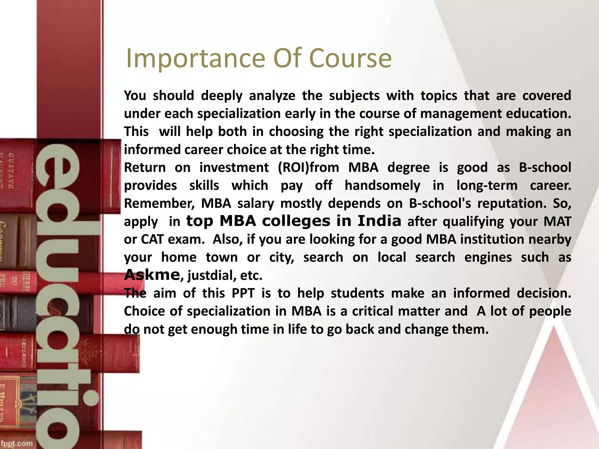 Importance Of Course
You should deeply analyze the subjects with topics that are covered
under each specialization early in the course of management education.
This will help both in choosing the right specialization and making an
informed career choice at the right time.
Return on investment (ROI)from MBA degree is good as B-school
provides skills which pay off handsomely in long-term career.
Remember, MBA salary mostly depends on B-school's reputation. So,
apply in top MBA colleges in India after qualifying your MAT
or CAT exam. Also, if you are looking for a good MBA institution nearby
your home town or city, search on local search engines such as
Askme, justdial, etc.
The aim of this PPT is to help students make an informed decision.
Choice of specialization in MBA is a critical matter and A lot of people
do not get enough time in life to go back and change them.
 