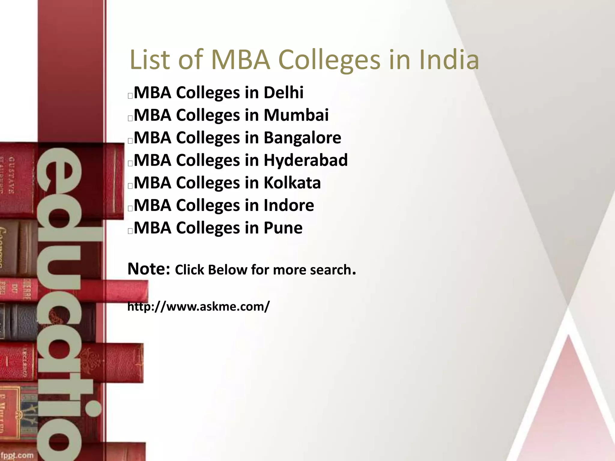 List of MBA Colleges in India
MBA Colleges in Delhi
MBA Colleges in Mumbai
MBA Colleges in Bangalore
MBA Colleges in Hyderabad
MBA Colleges in Kolkata
MBA Colleges in Indore
MBA Colleges in Pune
Note: Click Below for more search.
http://www.askme.com/
 