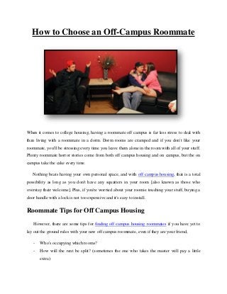 How to Choose an Off-Campus Roommate

When it comes to college housing, having a roommate off campus is far less stress to deal with
than living with a roommate in a dorm. Dorm rooms are cramped and if you don't like your
roommate, you'll be stressing every time you leave them alone in the room with all of your stuff.
Plenty roommate horror stories come from both off campus housing and on campus, but the on
campus take the cake every time.
Nothing beats having your own personal space, and with off campus housing, that is a total
possibility as long as you don't have any squatters in your room [also known as those who
overstay their welcome]. Plus, if you're worried about your roomie touching your stuff, buying a
door handle with a lock is not too expensive and it's easy to install.

Roommate Tips for Off Campus Housing
However, there are some tips for finding off campus housing roommates if you have yet to
lay out the ground rules with your new off campus roommate, even if they are your friend,
-

Who's occupying which rooms?

-

How will the rent be split? (sometimes the one who takes the master will pay a little
extra)

 