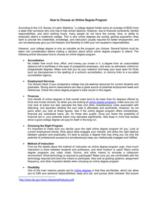 How to Choose an Online Degree Program

According to the U.S. Bureau of Labor Statistics,1 a college degree holder earns an average of $520 more
a week than someone who only has a high school diploma. However, due to financial constraints, familial
responsibilities, and strict working hours, many people do not have the money, time, or ability to
physically attend a traditional college. This is why online degrees are quickly gaining popularity—they
work to provide the credentials, knowledge, and instruction usually required for better employment, and
can simultaneously give you the freedom and flexibility to fulfill your non-academic responsibilities.

However, your college degree is only as valuable as the program you choose. Several factors must be
taken into consideration before making a decision about which online degree program to attend. The
following article discusses how to choose an online degree program.

          Accreditation
           No matter how much time, effort, and money you invest in it, a degree from an unaccredited
           diploma mill is worthless in the eyes of prospective employers, and even as admission criteria for
           postgraduate degrees. Make sure that you do your research and keep your eyes open for tricks
           such as discrepancies in the spelling of a school’s accreditation, or dummy links to a so-called
           accreditation agency.

          Employment Services
           You should check if your prospective college has job-seeking resources for current students and
           graduates. Strong alumni associations are also a great source of potential employment leads and
           references. Check the online degree program’s track record in this regard.

          Finances
           One benefit of online degrees is that overall costs tend to be lower than for degrees offered by
           brick and mortar schools. So when you are looking at online degree programs, make sure you not
           only look at tuition but also calculate the fees and other miscellaneous costs associated with
           attending, and ascertain whether the sum total is affordable and worthwhile. However, do not
           panic when you look at these figures. See if the online degree program offers scholarships,
           financial aid, subsidized loans, etc. for those who qualify. Once you factor the possibility of
           financial aid in, your potential tuition may decrease significantly. Also keep in mind that studies
           show a good college degree can pay for itself in the long run.

          Choosing the Right Program
           It’s important to make sure you decide upon the right online degree program for you. Look at
           current employment trends, think about what engages your interest, and strike the right balance
           between passion and practicality. It’s best to pursue a degree that may bring you not only the
           potential of professional success but simultaneously keep you intellectually engaged and fulfilled.

          Method of Instruction
           Find out the details about the method of instruction an online degree program uses. How much
           interaction is there between students and professors, and what medium is used? Many online
           degree programs use video chats, forums, and other means to simulate a classroom
           environment. What technology is required to participate? Make sure you are comfortable with the
           technology required and have the means to participate. Also look at grading systems, assignment
           frequency, and other important details when choosing an online degree program.

          Flexibility
           One of the main reasons people opt for online degrees is that they are flexible, which can allow
           you to fulfill your personal responsibilities, keep your job, and pursue other interests. But ensure
1
    http://www.bls.gov/news.release/pdf/wkyeng.pdf
 