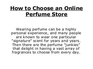 How to Choose an Online
Perfume Store
Wearing perfume can be a highly
personal experience, and many people
are known to wear one particular
"signature" scent for years and years.
Then there are the perfume "junkies"
that delight in having a vast array of
fragrances to choose from every day.
 