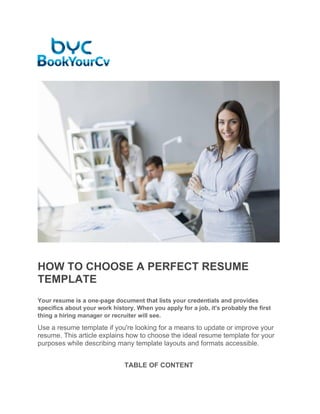 HOW TO CHOOSE A PERFECT RESUME
TEMPLATE
Your resume is a one-page document that lists your credentials and provides
specifics about your work history. When you apply for a job, it's probably the first
thing a hiring manager or recruiter will see.
Use a resume template if you're looking for a means to update or improve your
resume. This article explains how to choose the ideal resume template for your
purposes while describing many template layouts and formats accessible.
TABLE OF CONTENT
 