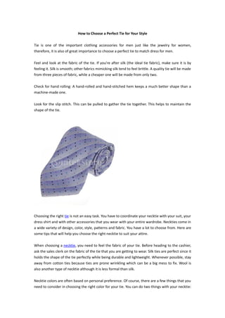 How to Choose a Perfect Tie for Your Style

Tie is one of the important clothing accessories for men just like the jewelry for women,
therefore, it is also of great importance to choose a perfect tie to match dress for men.

Feel and look at the fabric of the tie. If you're after silk (the ideal tie fabric), make sure it is by
feeling it. Silk is smooth; other fabrics mimicking silk tend to feel brittle. A quality tie will be made
from three pieces of fabric, while a cheaper one will be made from only two.

Check for hand rolling: A hand-rolled and hand-stitched hem keeps a much better shape than a
machine-made one.

Look for the slip stitch. This can be pulled to gather the tie together. This helps to maintain the
shape of the tie.




Choosing the right tie is not an easy task. You have to coordinate your necktie with your suit, your
dress shirt and with other accessories that you wear with your entire wardrobe. Neckties come in
a wide variety of design, color, style, patterns and fabric. You have a lot to choose from. Here are
some tips that will help you choose the right necktie to suit your attire.

When choosing a necktie, you need to feel the fabric of your tie. Before heading to the cashier,
ask the sales clerk on the fabric of the tie that you are getting to wear. Silk ties are perfect since it
holds the shape of the tie perfectly while being durable and lightweight. Whenever possible, stay
away from cotton ties because ties are prone wrinkling which can be a big mess to fix. Wool is
also another type of necktie although it is less formal than silk.

Necktie colors are often based on personal preference. Of course, there are a few things that you
need to consider in choosing the right color for your tie. You can do two things with your necktie:
 
