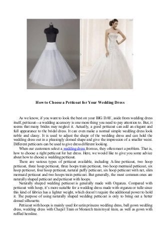 How to Choose a Petticoat for Your Wedding Dress
As we know, if you want to look the best on your BIG DAY, aside from wedding dress
itself, petticoat---a wedding accessory is one more thing you need to pay attention to. But, it
seems that many brides may neglect it. Actually, a good petticoat can add an elegant and
full appearance to the bridal dress. It can even make a normal simple wedding dress look
noble and classy. It is used to adjust the shape of the wedding dress and can hold the
wedding dress out in a pleasingly domed shape and give the impression of a smaller waist.
Different petticoats can be used to give dress different looking.
When our customers select a wedding dress from us, they often meet a problem. That is,
how to choose a right petticoat for her dress. Here, we would like to give you some advice
about how to choose a wedding petticoat.
There are various types of petticoat available, including A-line petticoat, two hoop
petticoat, three hoop petticoat, three hoops train petticoat, two hoop mermaid petticoat, six
hoop petticoat, four hoop petticoat, natural puffy petticoat, six hoop petticoat with net, slim
mermaid petticoat and two hoops train petticoat. But generally, the most common ones are
naturally shaped petticoat and petticoat with hoops.
Naturally shaped wedding petticoat is generally made with Organza. Compared with
petticoat with hoop, it’s more suitable for a wedding dress made with organza or tulle since
this kind of fabrics has a lighter weight, which doesn’t require the additional power to hold
it. The purpose of using naturally shaped wedding petticoat is only to bring out a better
domed silhouette.
Petticoat with hoops is mainly used for satin princess wedding dress, ball gown wedding
dress, wedding dress with Chapel Train or Monarch train/royal train, as well as gown with
ruffled hemline.
 