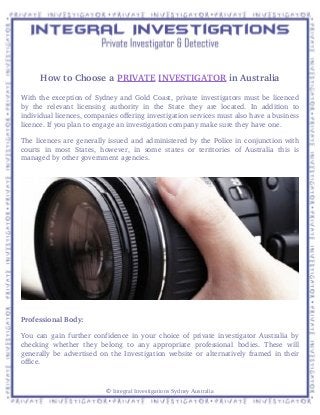 How to Choose a PRIVATE INVESTIGATOR in Australia
With the exception of Sydney and Gold Coast, private investigators must be licenced
by   the   relevant   licensing   authority   in   the   State   they   are  located.   In   addition   to
individual licences, companies offering investigation services must also have a business
licence. If you plan to engage an investigation company make sure they have one. 
The licences are generally issued and administered by the Police in conjunction with
courts   in   most   States,  however,   in   some   states   or   territories   of   Australia   this  is
managed by other government agencies.
Professional Body:
You can gain further confidence in your choice of private investigator Australia by
checking whether they belong  to any appropriate  professional  bodies. These  will
generally be advertised on the Investigation website or alternatively framed in their
office.
© Integral Investigations Sydney Australia
 