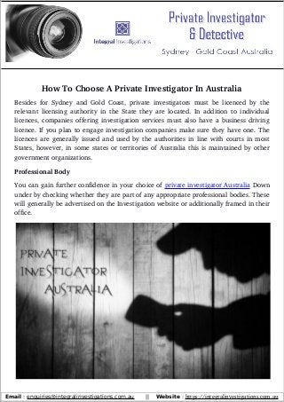 How To Choose A Private Investigator In Australia
Besides for Sydney and Gold Coast, private investigators must be licenced by the
relevant licensing authority in the State they are located. In addition to individual
licences, companies offering investigation services must also have a business driving
licence. If you plan to engage investigation companies make sure they have one. The
licences are generally issued and used by the authorities in line with courts in most
States, however, in some states or territories of Australia this is maintained by other
government organizations.
Professional Body
You can gain further confidence in your choice of private investigator Australia Down
under by checking whether they are part of any appropriate professional bodies. These
will generally be advertised on the Investigation website or additionally framed in their
office.
Email : enquiries@integralinvestigations.com.au || Website : https://integralinvestigations.com.au
 