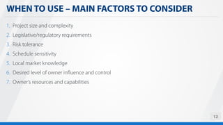WHEN TO USE – MAIN FACTORS TO CONSIDER
12
1. Project size and complexity
2. Legislative/regulatory requirements
3. Risk tolerance
4. Schedule sensitivity
5. Local market knowledge
6. Desired level of owner influence and control
7. Owner’s resources and capabilities
 