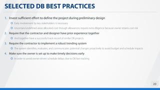 SELECTED DB BEST PRACTICES
20
1. Invest sufficient effort to define the project during preliminary design
 Early involvement by key stakeholders is necessary
 Uncertain/undefined areas allocated cost through allowances require extra diligence because owner retains cost risk
2. Require that the contractor and designer have prior experience together
 And together have a successful track record of similar DB projects
3. Require the contractor to implement a robust trending system
 The system identifies, evaluates, and communicates potential changes proactively to avoid budget and schedule impacts
4. Make sure the owner is set up to make timely decisions early
 In order to avoid owner-driven schedule delays due to DB fast-tracking
 