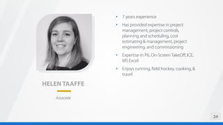 HELEN TAAFFE
• 7 years experience
• Has provided expertise in project
management, project controls,
planning and scheduling, cost
estimating & management, project
engineering, and commissioning
• Expertise in P6, On-Screen TakeOff, ICE,
MS Excel
• Enjoys running, field hockey, cooking, &
travel
24
Associate
 