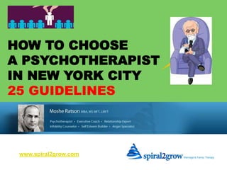HOW TO CHOOSE 
A PSYCHOTHERAPIST 
IN NEW YORK CITY 
25 GUIDELINES 
www.spiral2grow.com 
25 GUIDELINES ON HOW TO 
CHOOSE A PSYCHOTHERAPIST www.spiral2grow.com 
 