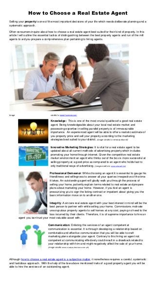 How to Choose a Real Estate Agent
Selling your property is one of the most important decisions of your life which needs deliberate planning and a
systematic approach.
Often consumers inquire about how to choose a real estate agent best suited for their kind of property. In this
article I will outline the essential tactics of distinguishing between the best property agents and run of the mill
agents to aid you prepare a comprehensive plan pertaining to hiring agents.
Image credits to: www.foxnews.com
Knowledge: This is one of the most crucial qualitiesof a good real estate
agent. Being knowledgeable about your local real estate market and
possessing expertise in selling parallel property is of immeasurable
importance. An experienced agent will be able to offer a realistic estimate of
you property price and sell your property according to the marketing
strategies best suited to your district. (image credits to: news.eyeka.net)
Innovative Marketing Strategies: It is vital for a real estate agent to be
updated about all current methods of advertising property which includes
promoting your home through internet. Given the competitive real estate
market environment an agent who thinks out of the box is more successful at
selling property at a good price as compared to an agent who holds fast to
only traditional ways of advertising. (image credits to: www.uhasselt.be)
Professional Demeanor: While choosing an agent it is essential to gauge his
friendliness and willingness to answer all your queries irrespective of the time
it takes. An outstanding agent will gladly walk you through the process of
selling your home, patiently explain terms related to real estate and prepare
plans about marketing your home. However, if you feel an agent is
pressurizing you to sign the listing contract or impatient about giving you the
basic information move on to another one.
Integrity: A sincere real estate agent with your best interest in mind will be the
best person to partner with while selling your home. Commissions motivate
unscrupulous property agents to sell homes at any cost, paying no heed to the
loss incurred by their clients. Therefore, it is of supreme importance to hire an
agent you can trust your most valuable asset with.
Communication: Enlisting the services of an agent competent at
communication is essential. It is through developing a relationship based on
comfortable and effective communication that you will be able to craft
marketing plans alongside your agent. Contrary to this hiring an agent not
competent at communicating effectively could result in a drawback related to
your relationship with him and might negatively affect the sale of your home.
(image credits: www.startyourbusiness.com.ph)
Although how to choose a real estate agent is a subjective matter, it nonetheless requires a careful, systematic
and fastidious approach. With the help of the few above mentioned traits of a good property agent you will be
able to hire the services of an outstanding agent.
 