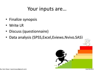 Your inputs are…
• Finalize synopsis
• Write LR
• Discuss (questionnaire)
• Data analysis (SPSS,Excel,Eviews,Nvivo,SAS)
10
By: Asim Nasar (aasimnasar@gmail.com) July 04,2013
 