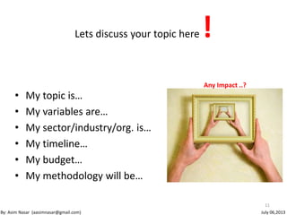 Lets discuss your topic here !
• My topic is…
• My variables are…
• My sector/industry/org. is…
• My timeline…
• My budget…
• My methodology will be…
11
By: Asim Nasar (aasimnasar@gmail.com)
Any Impact ..?
July 06,2013
 