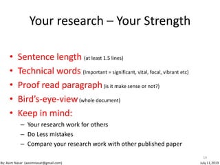 • Sentence length (at least 1.5 lines)
• Technical words (Important = significant, vital, focal, vibrant etc)
• Proof read paragraph(is it make sense or not?)
• Bird’s-eye-view(whole document)
• Keep in mind:
– Your research work for others
– Do Less mistakes
– Compare your research work with other published paper
14
By: Asim Nasar (aasimnasar@gmail.com) July 11,2013
Your research – Your Strength
 